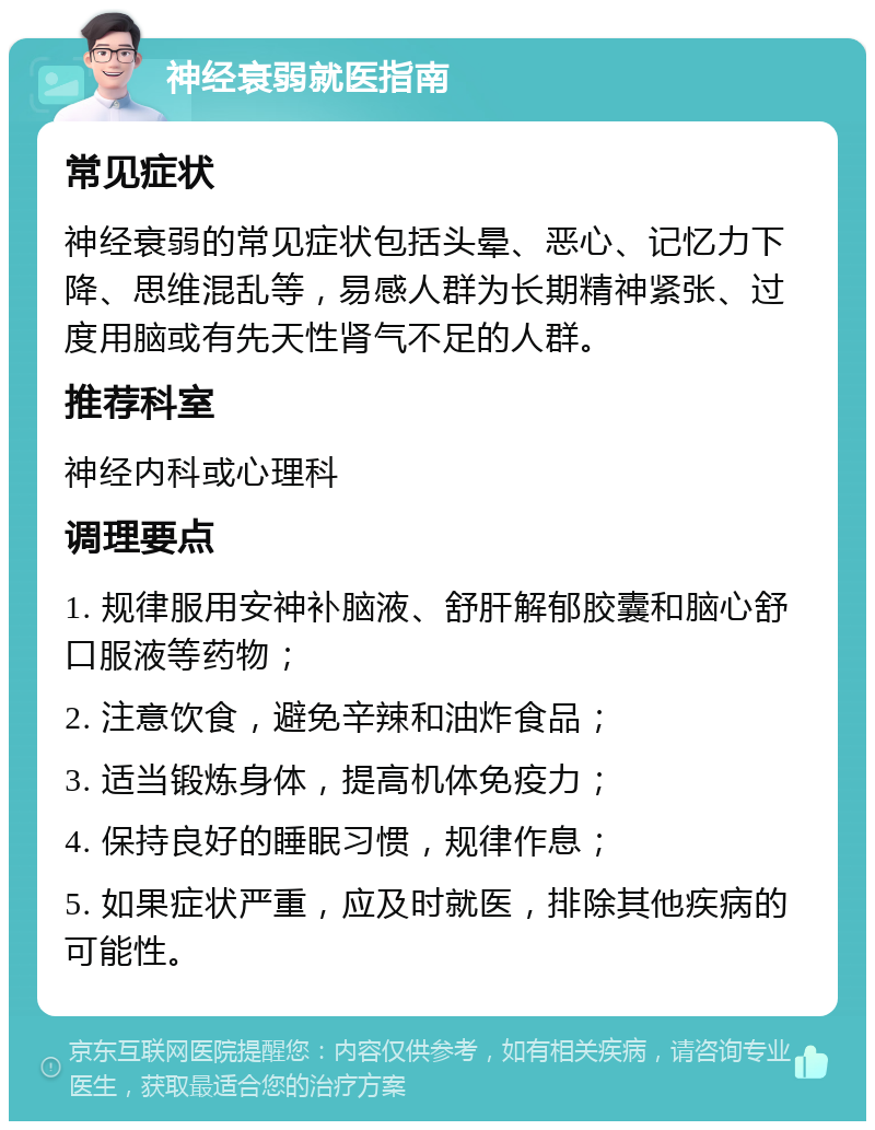 神经衰弱就医指南 常见症状 神经衰弱的常见症状包括头晕、恶心、记忆力下降、思维混乱等，易感人群为长期精神紧张、过度用脑或有先天性肾气不足的人群。 推荐科室 神经内科或心理科 调理要点 1. 规律服用安神补脑液、舒肝解郁胶囊和脑心舒口服液等药物； 2. 注意饮食，避免辛辣和油炸食品； 3. 适当锻炼身体，提高机体免疫力； 4. 保持良好的睡眠习惯，规律作息； 5. 如果症状严重，应及时就医，排除其他疾病的可能性。