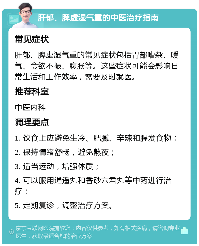 肝郁、脾虚湿气重的中医治疗指南 常见症状 肝郁、脾虚湿气重的常见症状包括胃部嘈杂、嗳气、食欲不振、腹胀等。这些症状可能会影响日常生活和工作效率，需要及时就医。 推荐科室 中医内科 调理要点 1. 饮食上应避免生冷、肥腻、辛辣和腥发食物； 2. 保持情绪舒畅，避免熬夜； 3. 适当运动，增强体质； 4. 可以服用逍遥丸和香砂六君丸等中药进行治疗； 5. 定期复诊，调整治疗方案。