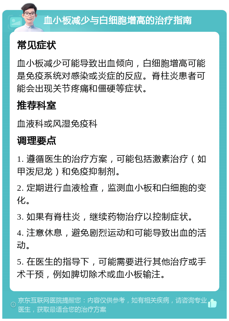 血小板减少与白细胞增高的治疗指南 常见症状 血小板减少可能导致出血倾向，白细胞增高可能是免疫系统对感染或炎症的反应。脊柱炎患者可能会出现关节疼痛和僵硬等症状。 推荐科室 血液科或风湿免疫科 调理要点 1. 遵循医生的治疗方案，可能包括激素治疗（如甲泼尼龙）和免疫抑制剂。 2. 定期进行血液检查，监测血小板和白细胞的变化。 3. 如果有脊柱炎，继续药物治疗以控制症状。 4. 注意休息，避免剧烈运动和可能导致出血的活动。 5. 在医生的指导下，可能需要进行其他治疗或手术干预，例如脾切除术或血小板输注。