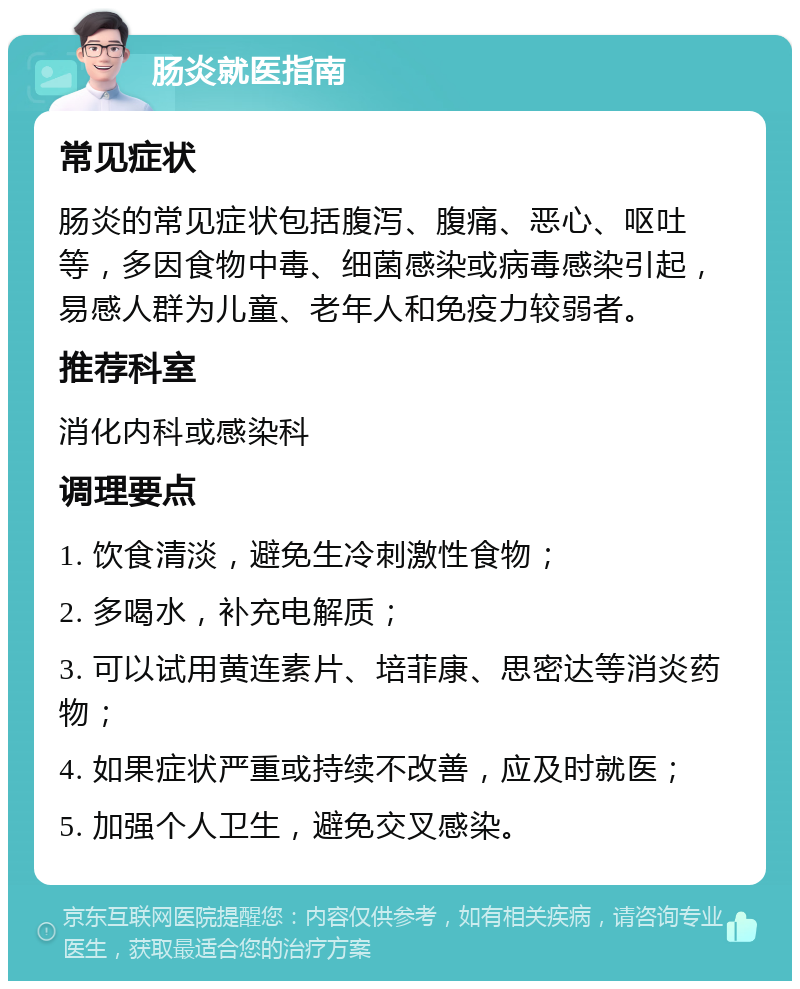 肠炎就医指南 常见症状 肠炎的常见症状包括腹泻、腹痛、恶心、呕吐等，多因食物中毒、细菌感染或病毒感染引起，易感人群为儿童、老年人和免疫力较弱者。 推荐科室 消化内科或感染科 调理要点 1. 饮食清淡，避免生冷刺激性食物； 2. 多喝水，补充电解质； 3. 可以试用黄连素片、培菲康、思密达等消炎药物； 4. 如果症状严重或持续不改善，应及时就医； 5. 加强个人卫生，避免交叉感染。