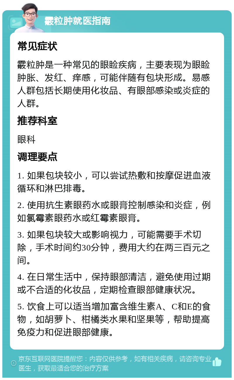 霰粒肿就医指南 常见症状 霰粒肿是一种常见的眼睑疾病，主要表现为眼睑肿胀、发红、痒感，可能伴随有包块形成。易感人群包括长期使用化妆品、有眼部感染或炎症的人群。 推荐科室 眼科 调理要点 1. 如果包块较小，可以尝试热敷和按摩促进血液循环和淋巴排毒。 2. 使用抗生素眼药水或眼膏控制感染和炎症，例如氯霉素眼药水或红霉素眼膏。 3. 如果包块较大或影响视力，可能需要手术切除，手术时间约30分钟，费用大约在两三百元之间。 4. 在日常生活中，保持眼部清洁，避免使用过期或不合适的化妆品，定期检查眼部健康状况。 5. 饮食上可以适当增加富含维生素A、C和E的食物，如胡萝卜、柑橘类水果和坚果等，帮助提高免疫力和促进眼部健康。