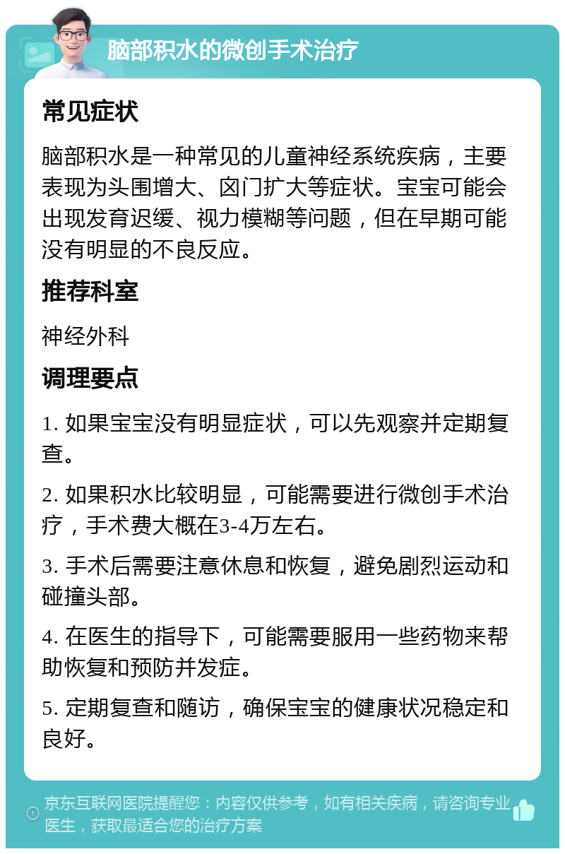 脑部积水的微创手术治疗 常见症状 脑部积水是一种常见的儿童神经系统疾病，主要表现为头围增大、囟门扩大等症状。宝宝可能会出现发育迟缓、视力模糊等问题，但在早期可能没有明显的不良反应。 推荐科室 神经外科 调理要点 1. 如果宝宝没有明显症状，可以先观察并定期复查。 2. 如果积水比较明显，可能需要进行微创手术治疗，手术费大概在3-4万左右。 3. 手术后需要注意休息和恢复，避免剧烈运动和碰撞头部。 4. 在医生的指导下，可能需要服用一些药物来帮助恢复和预防并发症。 5. 定期复查和随访，确保宝宝的健康状况稳定和良好。