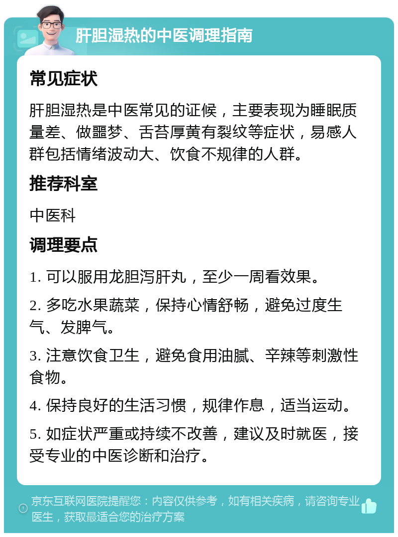 肝胆湿热的中医调理指南 常见症状 肝胆湿热是中医常见的证候，主要表现为睡眠质量差、做噩梦、舌苔厚黄有裂纹等症状，易感人群包括情绪波动大、饮食不规律的人群。 推荐科室 中医科 调理要点 1. 可以服用龙胆泻肝丸，至少一周看效果。 2. 多吃水果蔬菜，保持心情舒畅，避免过度生气、发脾气。 3. 注意饮食卫生，避免食用油腻、辛辣等刺激性食物。 4. 保持良好的生活习惯，规律作息，适当运动。 5. 如症状严重或持续不改善，建议及时就医，接受专业的中医诊断和治疗。