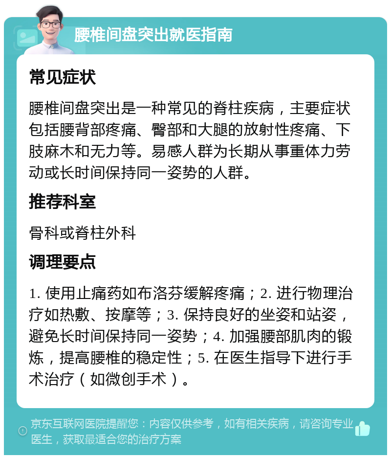 腰椎间盘突出就医指南 常见症状 腰椎间盘突出是一种常见的脊柱疾病，主要症状包括腰背部疼痛、臀部和大腿的放射性疼痛、下肢麻木和无力等。易感人群为长期从事重体力劳动或长时间保持同一姿势的人群。 推荐科室 骨科或脊柱外科 调理要点 1. 使用止痛药如布洛芬缓解疼痛；2. 进行物理治疗如热敷、按摩等；3. 保持良好的坐姿和站姿，避免长时间保持同一姿势；4. 加强腰部肌肉的锻炼，提高腰椎的稳定性；5. 在医生指导下进行手术治疗（如微创手术）。