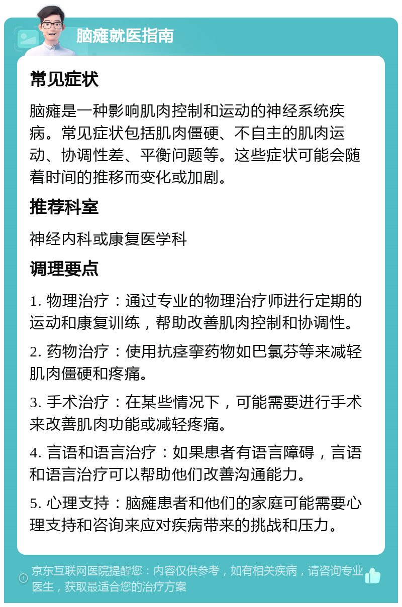 脑瘫就医指南 常见症状 脑瘫是一种影响肌肉控制和运动的神经系统疾病。常见症状包括肌肉僵硬、不自主的肌肉运动、协调性差、平衡问题等。这些症状可能会随着时间的推移而变化或加剧。 推荐科室 神经内科或康复医学科 调理要点 1. 物理治疗：通过专业的物理治疗师进行定期的运动和康复训练，帮助改善肌肉控制和协调性。 2. 药物治疗：使用抗痉挛药物如巴氯芬等来减轻肌肉僵硬和疼痛。 3. 手术治疗：在某些情况下，可能需要进行手术来改善肌肉功能或减轻疼痛。 4. 言语和语言治疗：如果患者有语言障碍，言语和语言治疗可以帮助他们改善沟通能力。 5. 心理支持：脑瘫患者和他们的家庭可能需要心理支持和咨询来应对疾病带来的挑战和压力。