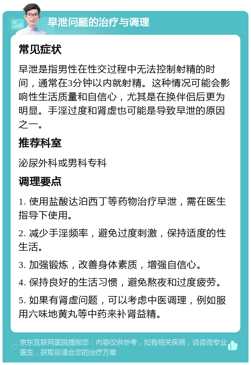 早泄问题的治疗与调理 常见症状 早泄是指男性在性交过程中无法控制射精的时间，通常在3分钟以内就射精。这种情况可能会影响性生活质量和自信心，尤其是在换伴侣后更为明显。手淫过度和肾虚也可能是导致早泄的原因之一。 推荐科室 泌尿外科或男科专科 调理要点 1. 使用盐酸达泊西丁等药物治疗早泄，需在医生指导下使用。 2. 减少手淫频率，避免过度刺激，保持适度的性生活。 3. 加强锻炼，改善身体素质，增强自信心。 4. 保持良好的生活习惯，避免熬夜和过度疲劳。 5. 如果有肾虚问题，可以考虑中医调理，例如服用六味地黄丸等中药来补肾益精。