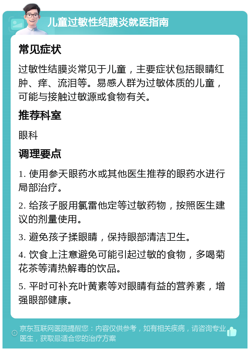 儿童过敏性结膜炎就医指南 常见症状 过敏性结膜炎常见于儿童，主要症状包括眼睛红肿、痒、流泪等。易感人群为过敏体质的儿童，可能与接触过敏源或食物有关。 推荐科室 眼科 调理要点 1. 使用参天眼药水或其他医生推荐的眼药水进行局部治疗。 2. 给孩子服用氯雷他定等过敏药物，按照医生建议的剂量使用。 3. 避免孩子揉眼睛，保持眼部清洁卫生。 4. 饮食上注意避免可能引起过敏的食物，多喝菊花茶等清热解毒的饮品。 5. 平时可补充叶黄素等对眼睛有益的营养素，增强眼部健康。