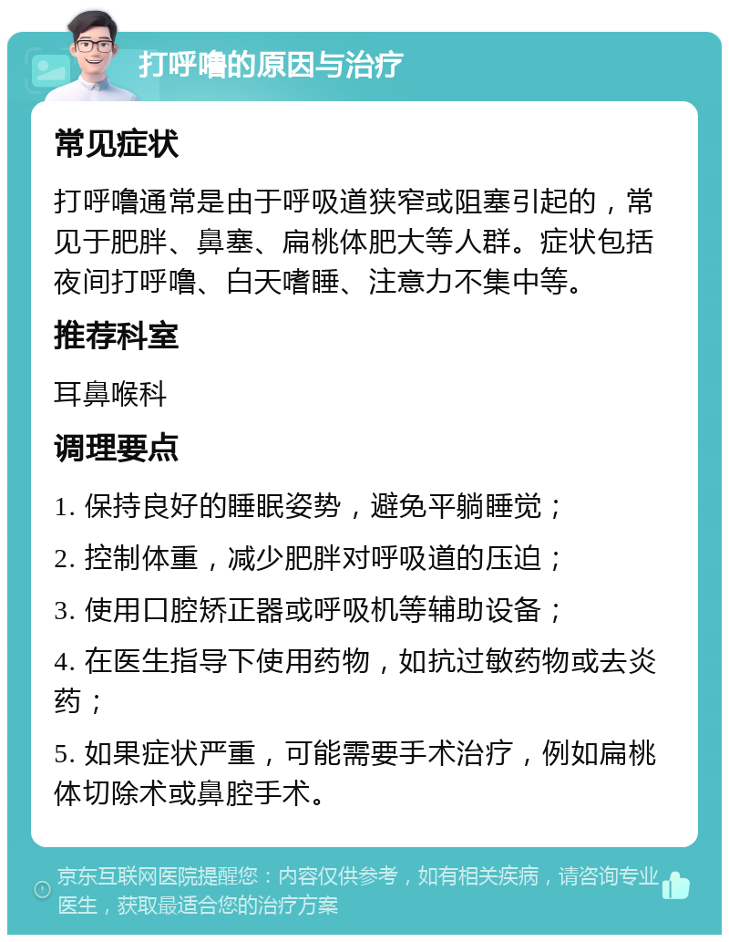 打呼噜的原因与治疗 常见症状 打呼噜通常是由于呼吸道狭窄或阻塞引起的，常见于肥胖、鼻塞、扁桃体肥大等人群。症状包括夜间打呼噜、白天嗜睡、注意力不集中等。 推荐科室 耳鼻喉科 调理要点 1. 保持良好的睡眠姿势，避免平躺睡觉； 2. 控制体重，减少肥胖对呼吸道的压迫； 3. 使用口腔矫正器或呼吸机等辅助设备； 4. 在医生指导下使用药物，如抗过敏药物或去炎药； 5. 如果症状严重，可能需要手术治疗，例如扁桃体切除术或鼻腔手术。