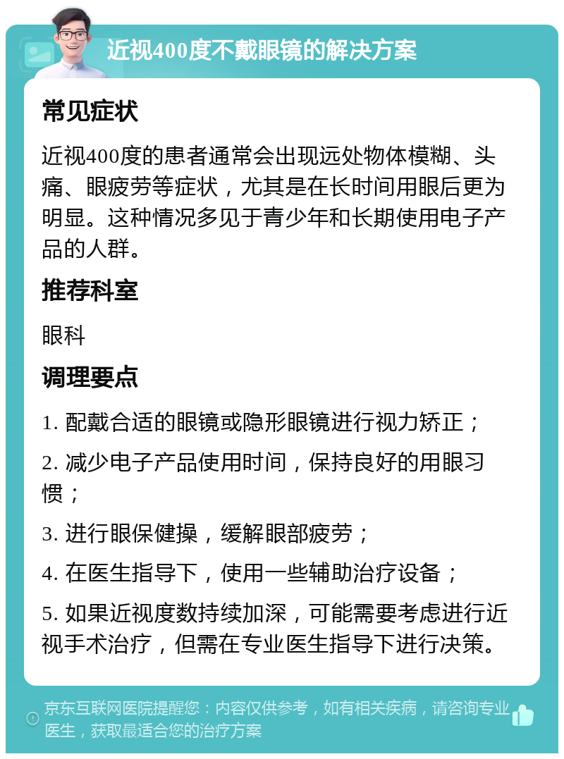 近视400度不戴眼镜的解决方案 常见症状 近视400度的患者通常会出现远处物体模糊、头痛、眼疲劳等症状，尤其是在长时间用眼后更为明显。这种情况多见于青少年和长期使用电子产品的人群。 推荐科室 眼科 调理要点 1. 配戴合适的眼镜或隐形眼镜进行视力矫正； 2. 减少电子产品使用时间，保持良好的用眼习惯； 3. 进行眼保健操，缓解眼部疲劳； 4. 在医生指导下，使用一些辅助治疗设备； 5. 如果近视度数持续加深，可能需要考虑进行近视手术治疗，但需在专业医生指导下进行决策。