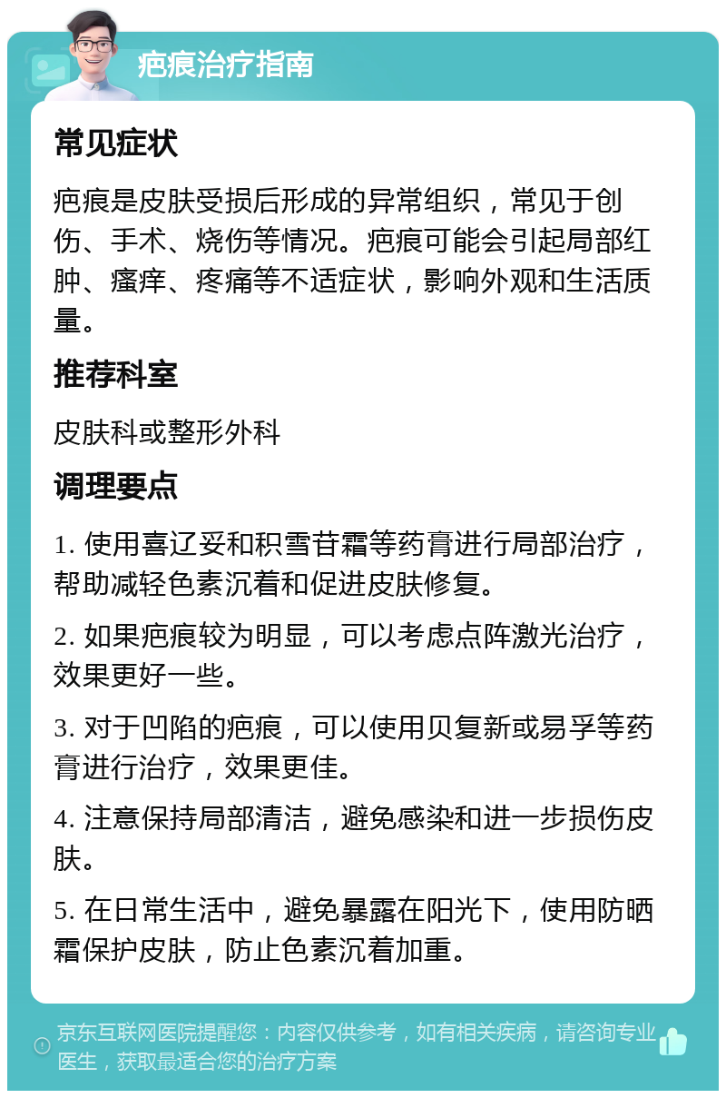 疤痕治疗指南 常见症状 疤痕是皮肤受损后形成的异常组织，常见于创伤、手术、烧伤等情况。疤痕可能会引起局部红肿、瘙痒、疼痛等不适症状，影响外观和生活质量。 推荐科室 皮肤科或整形外科 调理要点 1. 使用喜辽妥和积雪苷霜等药膏进行局部治疗，帮助减轻色素沉着和促进皮肤修复。 2. 如果疤痕较为明显，可以考虑点阵激光治疗，效果更好一些。 3. 对于凹陷的疤痕，可以使用贝复新或易孚等药膏进行治疗，效果更佳。 4. 注意保持局部清洁，避免感染和进一步损伤皮肤。 5. 在日常生活中，避免暴露在阳光下，使用防晒霜保护皮肤，防止色素沉着加重。