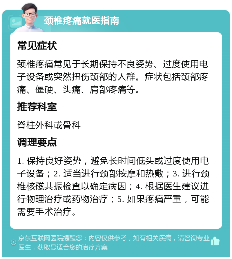 颈椎疼痛就医指南 常见症状 颈椎疼痛常见于长期保持不良姿势、过度使用电子设备或突然扭伤颈部的人群。症状包括颈部疼痛、僵硬、头痛、肩部疼痛等。 推荐科室 脊柱外科或骨科 调理要点 1. 保持良好姿势，避免长时间低头或过度使用电子设备；2. 适当进行颈部按摩和热敷；3. 进行颈椎核磁共振检查以确定病因；4. 根据医生建议进行物理治疗或药物治疗；5. 如果疼痛严重，可能需要手术治疗。