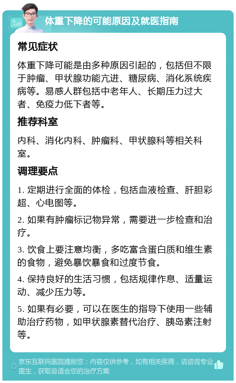 体重下降的可能原因及就医指南 常见症状 体重下降可能是由多种原因引起的，包括但不限于肿瘤、甲状腺功能亢进、糖尿病、消化系统疾病等。易感人群包括中老年人、长期压力过大者、免疫力低下者等。 推荐科室 内科、消化内科、肿瘤科、甲状腺科等相关科室。 调理要点 1. 定期进行全面的体检，包括血液检查、肝胆彩超、心电图等。 2. 如果有肿瘤标记物异常，需要进一步检查和治疗。 3. 饮食上要注意均衡，多吃富含蛋白质和维生素的食物，避免暴饮暴食和过度节食。 4. 保持良好的生活习惯，包括规律作息、适量运动、减少压力等。 5. 如果有必要，可以在医生的指导下使用一些辅助治疗药物，如甲状腺素替代治疗、胰岛素注射等。