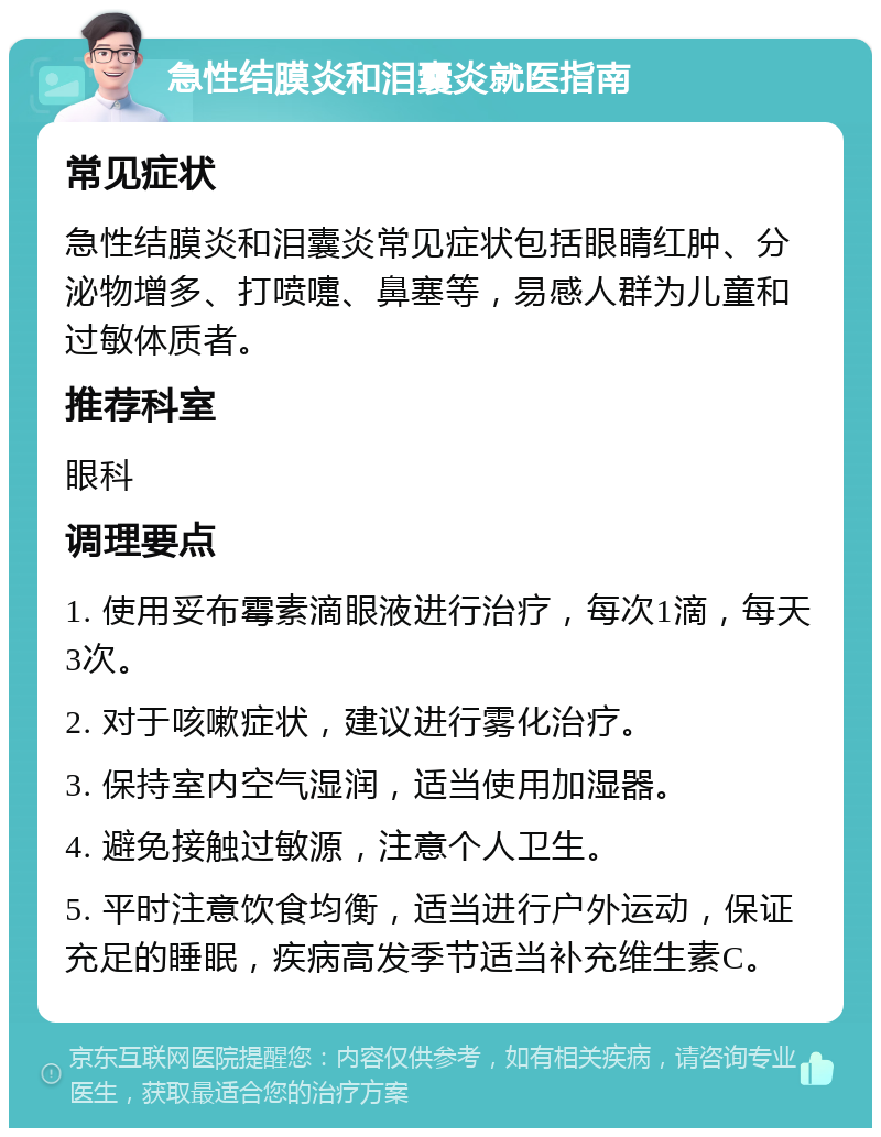 急性结膜炎和泪囊炎就医指南 常见症状 急性结膜炎和泪囊炎常见症状包括眼睛红肿、分泌物增多、打喷嚏、鼻塞等，易感人群为儿童和过敏体质者。 推荐科室 眼科 调理要点 1. 使用妥布霉素滴眼液进行治疗，每次1滴，每天3次。 2. 对于咳嗽症状，建议进行雾化治疗。 3. 保持室内空气湿润，适当使用加湿器。 4. 避免接触过敏源，注意个人卫生。 5. 平时注意饮食均衡，适当进行户外运动，保证充足的睡眠，疾病高发季节适当补充维生素C。