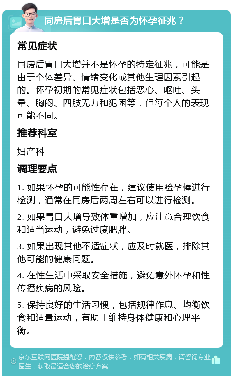 同房后胃口大增是否为怀孕征兆？ 常见症状 同房后胃口大增并不是怀孕的特定征兆，可能是由于个体差异、情绪变化或其他生理因素引起的。怀孕初期的常见症状包括恶心、呕吐、头晕、胸闷、四肢无力和犯困等，但每个人的表现可能不同。 推荐科室 妇产科 调理要点 1. 如果怀孕的可能性存在，建议使用验孕棒进行检测，通常在同房后两周左右可以进行检测。 2. 如果胃口大增导致体重增加，应注意合理饮食和适当运动，避免过度肥胖。 3. 如果出现其他不适症状，应及时就医，排除其他可能的健康问题。 4. 在性生活中采取安全措施，避免意外怀孕和性传播疾病的风险。 5. 保持良好的生活习惯，包括规律作息、均衡饮食和适量运动，有助于维持身体健康和心理平衡。