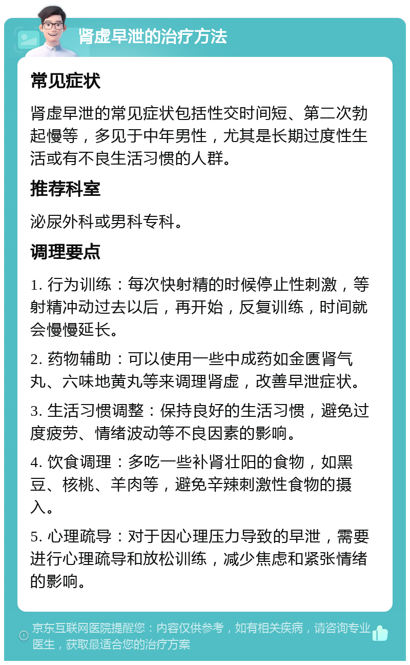 肾虚早泄的治疗方法 常见症状 肾虚早泄的常见症状包括性交时间短、第二次勃起慢等，多见于中年男性，尤其是长期过度性生活或有不良生活习惯的人群。 推荐科室 泌尿外科或男科专科。 调理要点 1. 行为训练：每次快射精的时候停止性刺激，等射精冲动过去以后，再开始，反复训练，时间就会慢慢延长。 2. 药物辅助：可以使用一些中成药如金匮肾气丸、六味地黄丸等来调理肾虚，改善早泄症状。 3. 生活习惯调整：保持良好的生活习惯，避免过度疲劳、情绪波动等不良因素的影响。 4. 饮食调理：多吃一些补肾壮阳的食物，如黑豆、核桃、羊肉等，避免辛辣刺激性食物的摄入。 5. 心理疏导：对于因心理压力导致的早泄，需要进行心理疏导和放松训练，减少焦虑和紧张情绪的影响。