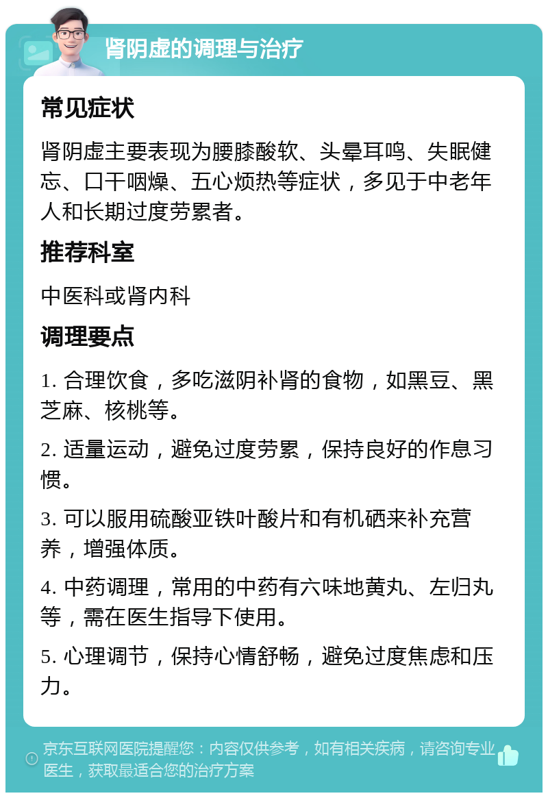 肾阴虚的调理与治疗 常见症状 肾阴虚主要表现为腰膝酸软、头晕耳鸣、失眠健忘、口干咽燥、五心烦热等症状，多见于中老年人和长期过度劳累者。 推荐科室 中医科或肾内科 调理要点 1. 合理饮食，多吃滋阴补肾的食物，如黑豆、黑芝麻、核桃等。 2. 适量运动，避免过度劳累，保持良好的作息习惯。 3. 可以服用硫酸亚铁叶酸片和有机硒来补充营养，增强体质。 4. 中药调理，常用的中药有六味地黄丸、左归丸等，需在医生指导下使用。 5. 心理调节，保持心情舒畅，避免过度焦虑和压力。