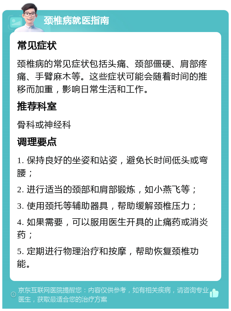 颈椎病就医指南 常见症状 颈椎病的常见症状包括头痛、颈部僵硬、肩部疼痛、手臂麻木等。这些症状可能会随着时间的推移而加重，影响日常生活和工作。 推荐科室 骨科或神经科 调理要点 1. 保持良好的坐姿和站姿，避免长时间低头或弯腰； 2. 进行适当的颈部和肩部锻炼，如小燕飞等； 3. 使用颈托等辅助器具，帮助缓解颈椎压力； 4. 如果需要，可以服用医生开具的止痛药或消炎药； 5. 定期进行物理治疗和按摩，帮助恢复颈椎功能。