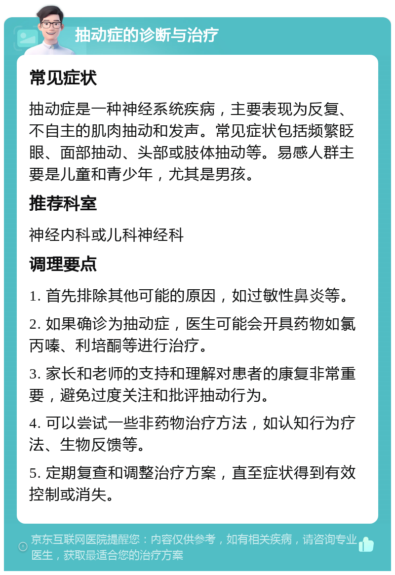 抽动症的诊断与治疗 常见症状 抽动症是一种神经系统疾病，主要表现为反复、不自主的肌肉抽动和发声。常见症状包括频繁眨眼、面部抽动、头部或肢体抽动等。易感人群主要是儿童和青少年，尤其是男孩。 推荐科室 神经内科或儿科神经科 调理要点 1. 首先排除其他可能的原因，如过敏性鼻炎等。 2. 如果确诊为抽动症，医生可能会开具药物如氯丙嗪、利培酮等进行治疗。 3. 家长和老师的支持和理解对患者的康复非常重要，避免过度关注和批评抽动行为。 4. 可以尝试一些非药物治疗方法，如认知行为疗法、生物反馈等。 5. 定期复查和调整治疗方案，直至症状得到有效控制或消失。