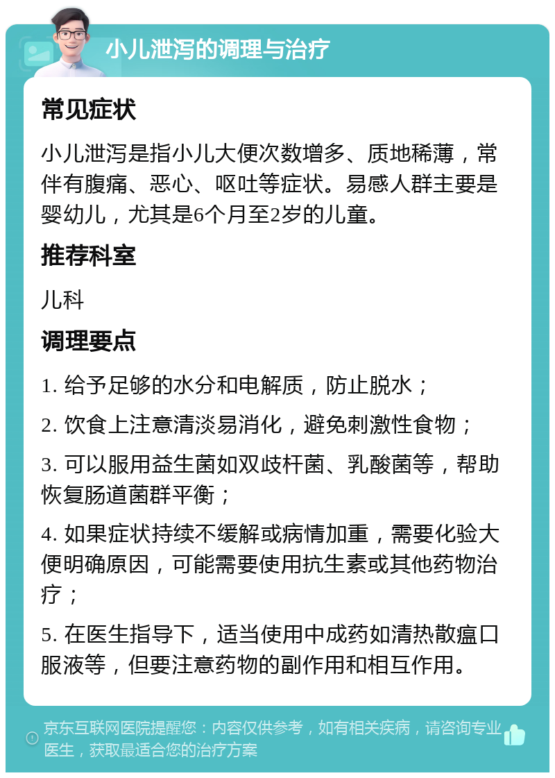 小儿泄泻的调理与治疗 常见症状 小儿泄泻是指小儿大便次数增多、质地稀薄，常伴有腹痛、恶心、呕吐等症状。易感人群主要是婴幼儿，尤其是6个月至2岁的儿童。 推荐科室 儿科 调理要点 1. 给予足够的水分和电解质，防止脱水； 2. 饮食上注意清淡易消化，避免刺激性食物； 3. 可以服用益生菌如双歧杆菌、乳酸菌等，帮助恢复肠道菌群平衡； 4. 如果症状持续不缓解或病情加重，需要化验大便明确原因，可能需要使用抗生素或其他药物治疗； 5. 在医生指导下，适当使用中成药如清热散瘟口服液等，但要注意药物的副作用和相互作用。