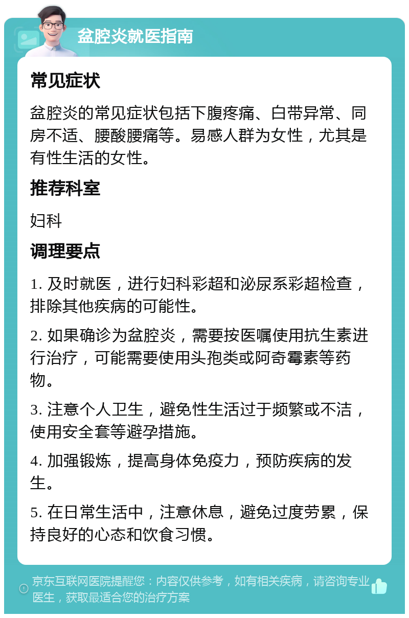 盆腔炎就医指南 常见症状 盆腔炎的常见症状包括下腹疼痛、白带异常、同房不适、腰酸腰痛等。易感人群为女性，尤其是有性生活的女性。 推荐科室 妇科 调理要点 1. 及时就医，进行妇科彩超和泌尿系彩超检查，排除其他疾病的可能性。 2. 如果确诊为盆腔炎，需要按医嘱使用抗生素进行治疗，可能需要使用头孢类或阿奇霉素等药物。 3. 注意个人卫生，避免性生活过于频繁或不洁，使用安全套等避孕措施。 4. 加强锻炼，提高身体免疫力，预防疾病的发生。 5. 在日常生活中，注意休息，避免过度劳累，保持良好的心态和饮食习惯。