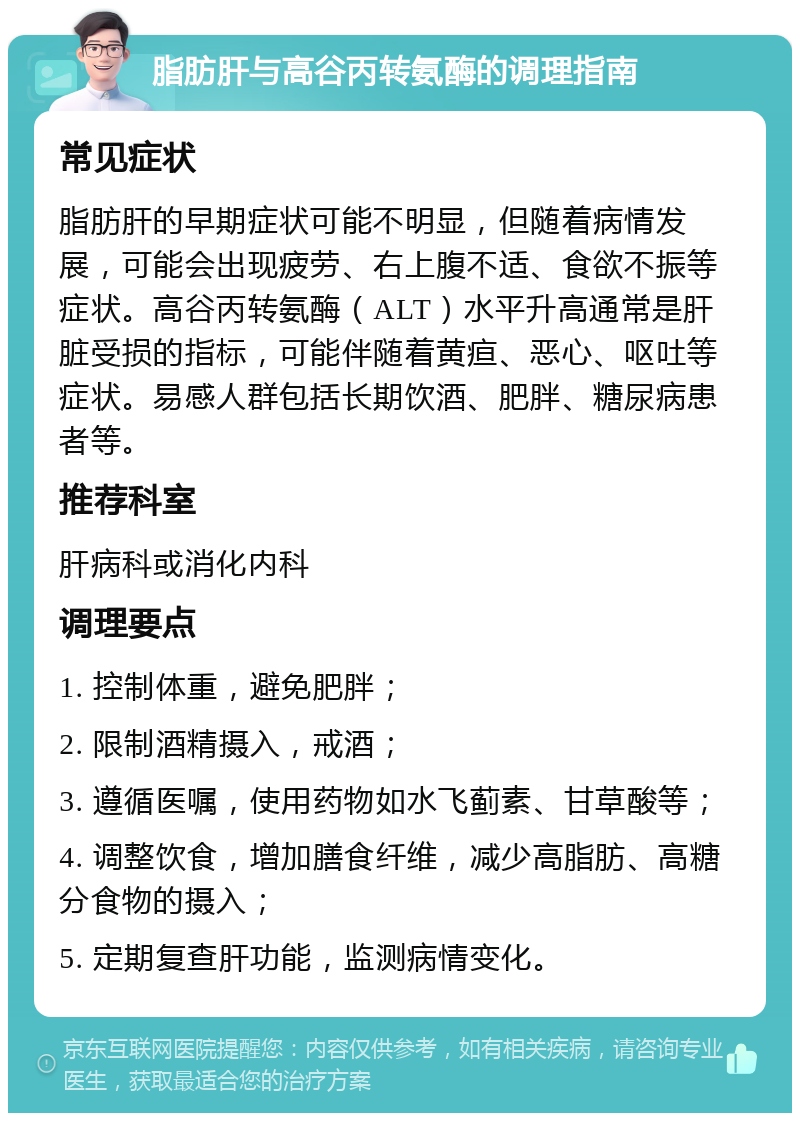 脂肪肝与高谷丙转氨酶的调理指南 常见症状 脂肪肝的早期症状可能不明显，但随着病情发展，可能会出现疲劳、右上腹不适、食欲不振等症状。高谷丙转氨酶（ALT）水平升高通常是肝脏受损的指标，可能伴随着黄疸、恶心、呕吐等症状。易感人群包括长期饮酒、肥胖、糖尿病患者等。 推荐科室 肝病科或消化内科 调理要点 1. 控制体重，避免肥胖； 2. 限制酒精摄入，戒酒； 3. 遵循医嘱，使用药物如水飞蓟素、甘草酸等； 4. 调整饮食，增加膳食纤维，减少高脂肪、高糖分食物的摄入； 5. 定期复查肝功能，监测病情变化。