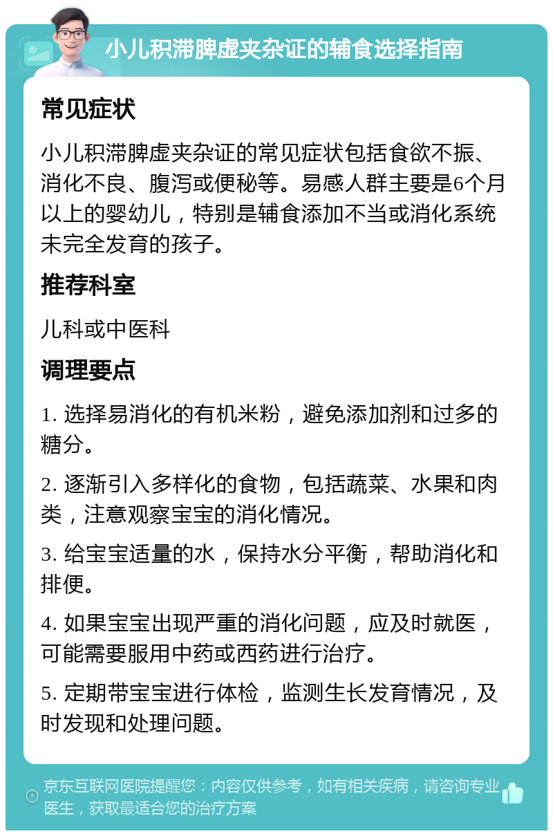 小儿积滞脾虚夹杂证的辅食选择指南 常见症状 小儿积滞脾虚夹杂证的常见症状包括食欲不振、消化不良、腹泻或便秘等。易感人群主要是6个月以上的婴幼儿，特别是辅食添加不当或消化系统未完全发育的孩子。 推荐科室 儿科或中医科 调理要点 1. 选择易消化的有机米粉，避免添加剂和过多的糖分。 2. 逐渐引入多样化的食物，包括蔬菜、水果和肉类，注意观察宝宝的消化情况。 3. 给宝宝适量的水，保持水分平衡，帮助消化和排便。 4. 如果宝宝出现严重的消化问题，应及时就医，可能需要服用中药或西药进行治疗。 5. 定期带宝宝进行体检，监测生长发育情况，及时发现和处理问题。