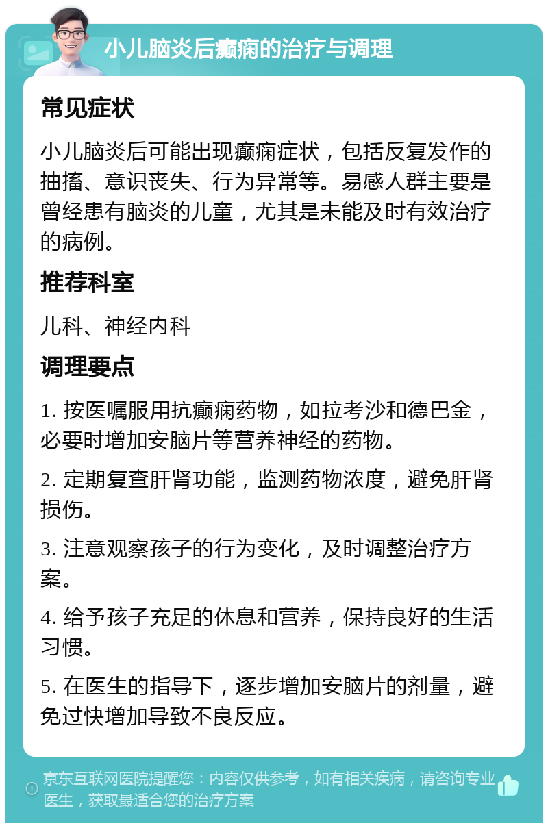 小儿脑炎后癫痫的治疗与调理 常见症状 小儿脑炎后可能出现癫痫症状，包括反复发作的抽搐、意识丧失、行为异常等。易感人群主要是曾经患有脑炎的儿童，尤其是未能及时有效治疗的病例。 推荐科室 儿科、神经内科 调理要点 1. 按医嘱服用抗癫痫药物，如拉考沙和德巴金，必要时增加安脑片等营养神经的药物。 2. 定期复查肝肾功能，监测药物浓度，避免肝肾损伤。 3. 注意观察孩子的行为变化，及时调整治疗方案。 4. 给予孩子充足的休息和营养，保持良好的生活习惯。 5. 在医生的指导下，逐步增加安脑片的剂量，避免过快增加导致不良反应。