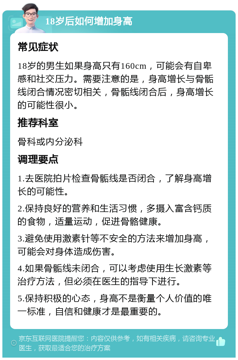 18岁后如何增加身高 常见症状 18岁的男生如果身高只有160cm，可能会有自卑感和社交压力。需要注意的是，身高增长与骨骺线闭合情况密切相关，骨骺线闭合后，身高增长的可能性很小。 推荐科室 骨科或内分泌科 调理要点 1.去医院拍片检查骨骺线是否闭合，了解身高增长的可能性。 2.保持良好的营养和生活习惯，多摄入富含钙质的食物，适量运动，促进骨骼健康。 3.避免使用激素针等不安全的方法来增加身高，可能会对身体造成伤害。 4.如果骨骺线未闭合，可以考虑使用生长激素等治疗方法，但必须在医生的指导下进行。 5.保持积极的心态，身高不是衡量个人价值的唯一标准，自信和健康才是最重要的。