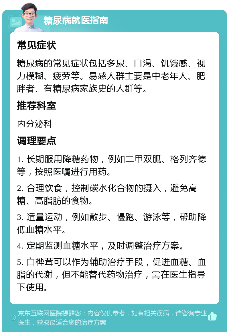 糖尿病就医指南 常见症状 糖尿病的常见症状包括多尿、口渴、饥饿感、视力模糊、疲劳等。易感人群主要是中老年人、肥胖者、有糖尿病家族史的人群等。 推荐科室 内分泌科 调理要点 1. 长期服用降糖药物，例如二甲双胍、格列齐德等，按照医嘱进行用药。 2. 合理饮食，控制碳水化合物的摄入，避免高糖、高脂肪的食物。 3. 适量运动，例如散步、慢跑、游泳等，帮助降低血糖水平。 4. 定期监测血糖水平，及时调整治疗方案。 5. 白桦茸可以作为辅助治疗手段，促进血糖、血脂的代谢，但不能替代药物治疗，需在医生指导下使用。