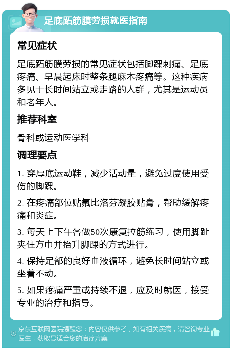 足底跖筋膜劳损就医指南 常见症状 足底跖筋膜劳损的常见症状包括脚踝刺痛、足底疼痛、早晨起床时整条腿麻木疼痛等。这种疾病多见于长时间站立或走路的人群，尤其是运动员和老年人。 推荐科室 骨科或运动医学科 调理要点 1. 穿厚底运动鞋，减少活动量，避免过度使用受伤的脚踝。 2. 在疼痛部位贴氟比洛芬凝胶贴膏，帮助缓解疼痛和炎症。 3. 每天上下午各做50次康复拉筋练习，使用脚趾夹住方巾并抬升脚踝的方式进行。 4. 保持足部的良好血液循环，避免长时间站立或坐着不动。 5. 如果疼痛严重或持续不退，应及时就医，接受专业的治疗和指导。