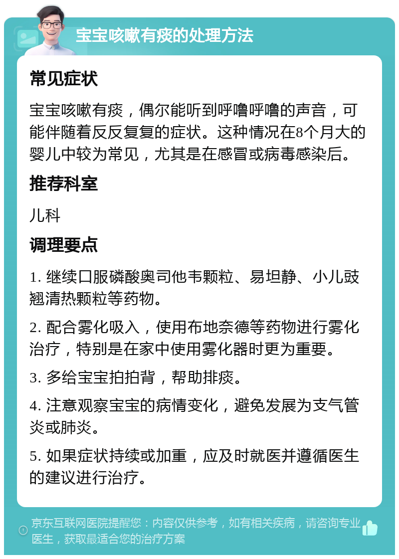 宝宝咳嗽有痰的处理方法 常见症状 宝宝咳嗽有痰，偶尔能听到呼噜呼噜的声音，可能伴随着反反复复的症状。这种情况在8个月大的婴儿中较为常见，尤其是在感冒或病毒感染后。 推荐科室 儿科 调理要点 1. 继续口服磷酸奥司他韦颗粒、易坦静、小儿豉翘清热颗粒等药物。 2. 配合雾化吸入，使用布地奈德等药物进行雾化治疗，特别是在家中使用雾化器时更为重要。 3. 多给宝宝拍拍背，帮助排痰。 4. 注意观察宝宝的病情变化，避免发展为支气管炎或肺炎。 5. 如果症状持续或加重，应及时就医并遵循医生的建议进行治疗。