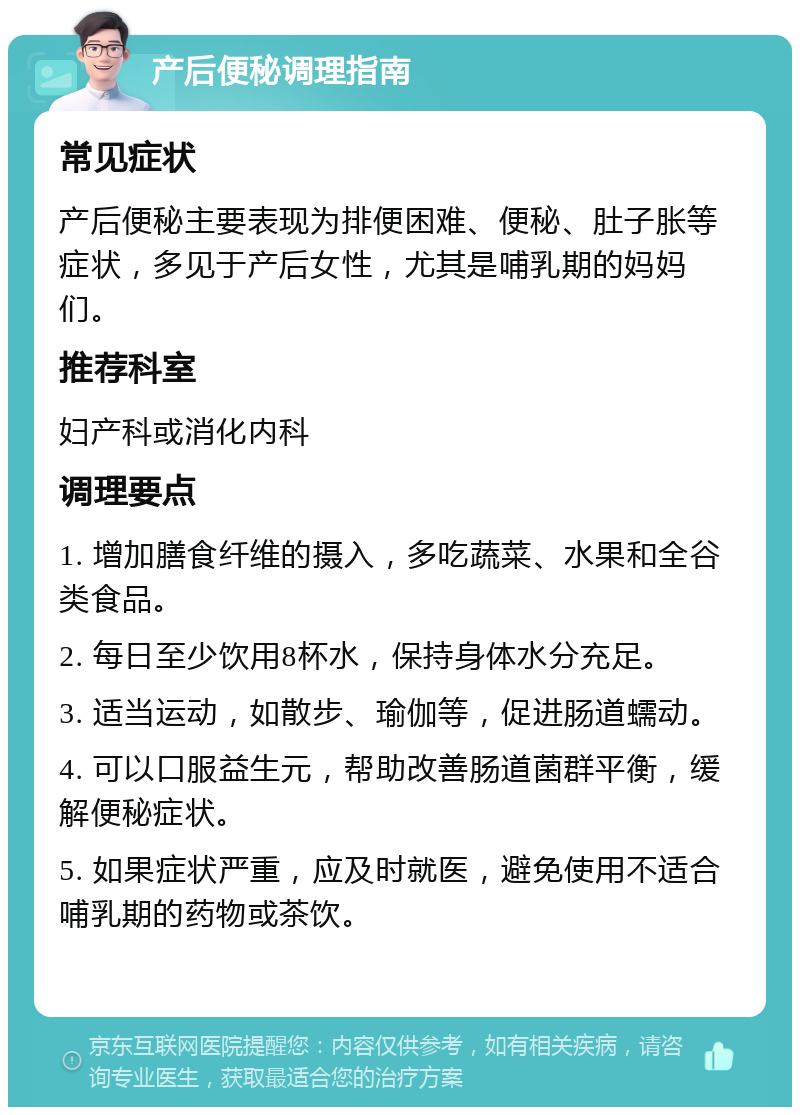 产后便秘调理指南 常见症状 产后便秘主要表现为排便困难、便秘、肚子胀等症状，多见于产后女性，尤其是哺乳期的妈妈们。 推荐科室 妇产科或消化内科 调理要点 1. 增加膳食纤维的摄入，多吃蔬菜、水果和全谷类食品。 2. 每日至少饮用8杯水，保持身体水分充足。 3. 适当运动，如散步、瑜伽等，促进肠道蠕动。 4. 可以口服益生元，帮助改善肠道菌群平衡，缓解便秘症状。 5. 如果症状严重，应及时就医，避免使用不适合哺乳期的药物或茶饮。