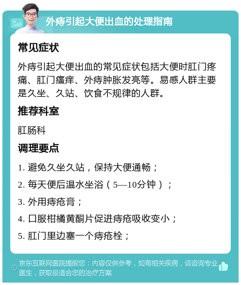 外痔引起大便出血的处理指南 常见症状 外痔引起大便出血的常见症状包括大便时肛门疼痛、肛门瘙痒、外痔肿胀发亮等。易感人群主要是久坐、久站、饮食不规律的人群。 推荐科室 肛肠科 调理要点 1. 避免久坐久站，保持大便通畅； 2. 每天便后温水坐浴（5—10分钟）； 3. 外用痔疮膏； 4. 口服柑橘黄酮片促进痔疮吸收变小； 5. 肛门里边塞一个痔疮栓；