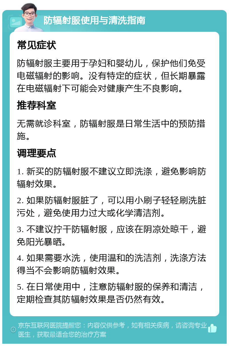 防辐射服使用与清洗指南 常见症状 防辐射服主要用于孕妇和婴幼儿，保护他们免受电磁辐射的影响。没有特定的症状，但长期暴露在电磁辐射下可能会对健康产生不良影响。 推荐科室 无需就诊科室，防辐射服是日常生活中的预防措施。 调理要点 1. 新买的防辐射服不建议立即洗涤，避免影响防辐射效果。 2. 如果防辐射服脏了，可以用小刷子轻轻刷洗脏污处，避免使用力过大或化学清洁剂。 3. 不建议拧干防辐射服，应该在阴凉处晾干，避免阳光暴晒。 4. 如果需要水洗，使用温和的洗洁剂，洗涤方法得当不会影响防辐射效果。 5. 在日常使用中，注意防辐射服的保养和清洁，定期检查其防辐射效果是否仍然有效。