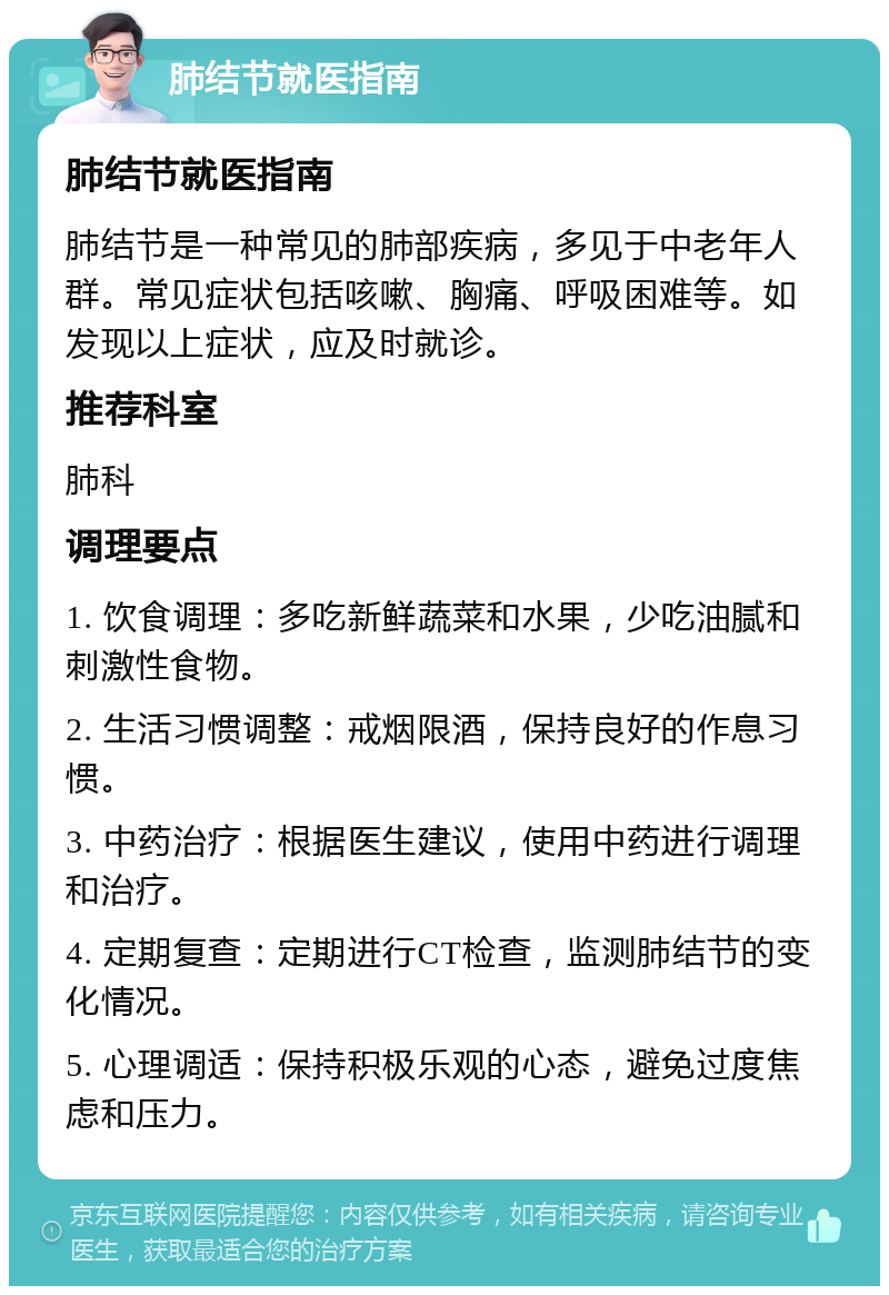 肺结节就医指南 肺结节就医指南 肺结节是一种常见的肺部疾病，多见于中老年人群。常见症状包括咳嗽、胸痛、呼吸困难等。如发现以上症状，应及时就诊。 推荐科室 肺科 调理要点 1. 饮食调理：多吃新鲜蔬菜和水果，少吃油腻和刺激性食物。 2. 生活习惯调整：戒烟限酒，保持良好的作息习惯。 3. 中药治疗：根据医生建议，使用中药进行调理和治疗。 4. 定期复查：定期进行CT检查，监测肺结节的变化情况。 5. 心理调适：保持积极乐观的心态，避免过度焦虑和压力。