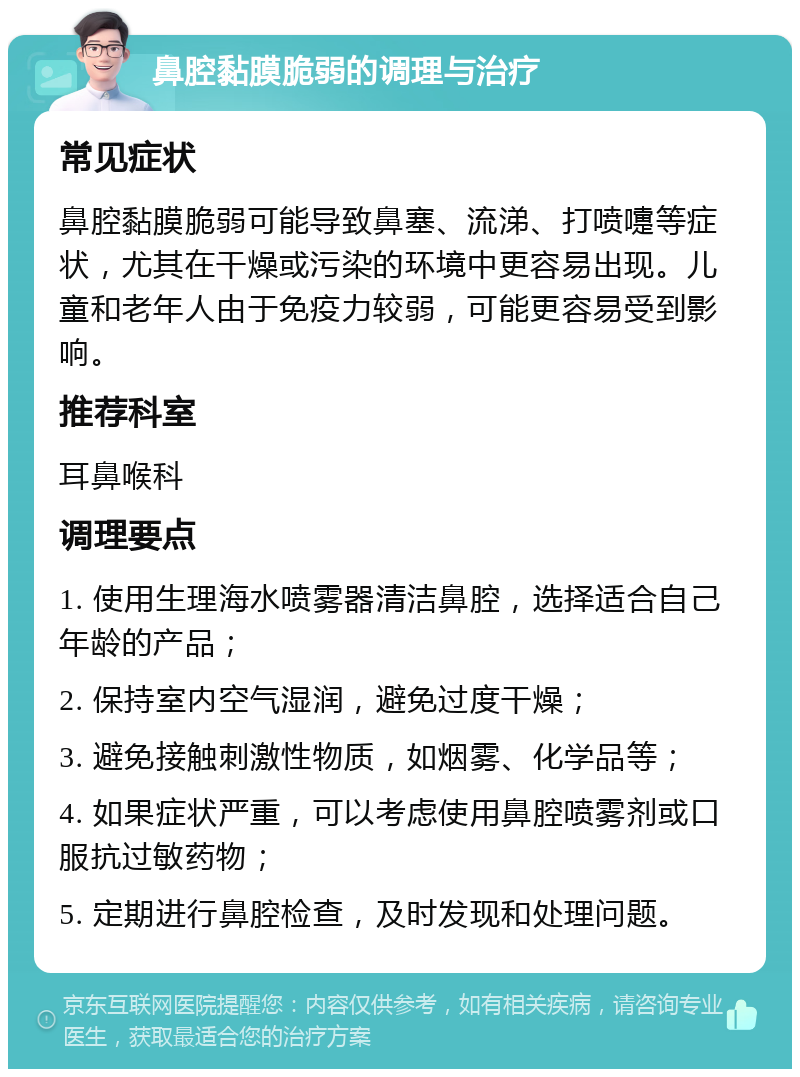 鼻腔黏膜脆弱的调理与治疗 常见症状 鼻腔黏膜脆弱可能导致鼻塞、流涕、打喷嚏等症状，尤其在干燥或污染的环境中更容易出现。儿童和老年人由于免疫力较弱，可能更容易受到影响。 推荐科室 耳鼻喉科 调理要点 1. 使用生理海水喷雾器清洁鼻腔，选择适合自己年龄的产品； 2. 保持室内空气湿润，避免过度干燥； 3. 避免接触刺激性物质，如烟雾、化学品等； 4. 如果症状严重，可以考虑使用鼻腔喷雾剂或口服抗过敏药物； 5. 定期进行鼻腔检查，及时发现和处理问题。