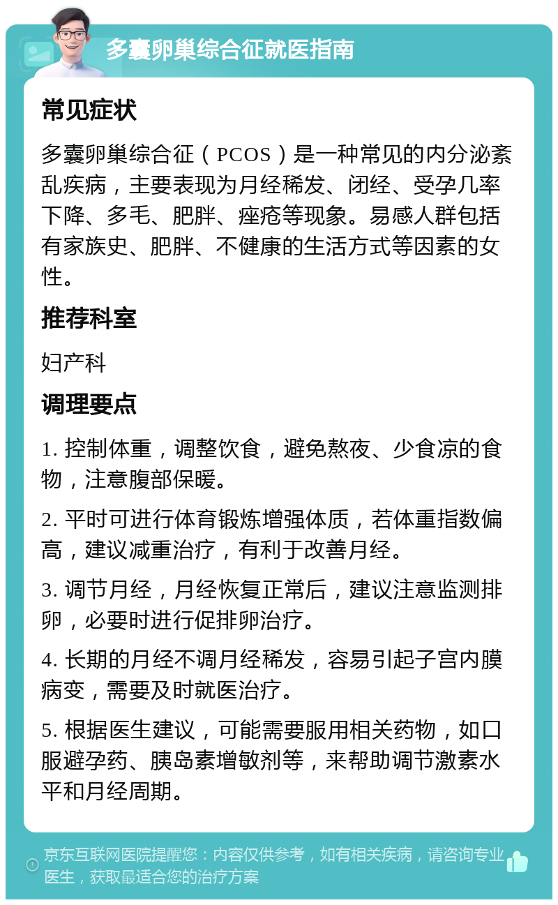 多囊卵巢综合征就医指南 常见症状 多囊卵巢综合征（PCOS）是一种常见的内分泌紊乱疾病，主要表现为月经稀发、闭经、受孕几率下降、多毛、肥胖、痤疮等现象。易感人群包括有家族史、肥胖、不健康的生活方式等因素的女性。 推荐科室 妇产科 调理要点 1. 控制体重，调整饮食，避免熬夜、少食凉的食物，注意腹部保暖。 2. 平时可进行体育锻炼增强体质，若体重指数偏高，建议减重治疗，有利于改善月经。 3. 调节月经，月经恢复正常后，建议注意监测排卵，必要时进行促排卵治疗。 4. 长期的月经不调月经稀发，容易引起子宫内膜病变，需要及时就医治疗。 5. 根据医生建议，可能需要服用相关药物，如口服避孕药、胰岛素增敏剂等，来帮助调节激素水平和月经周期。