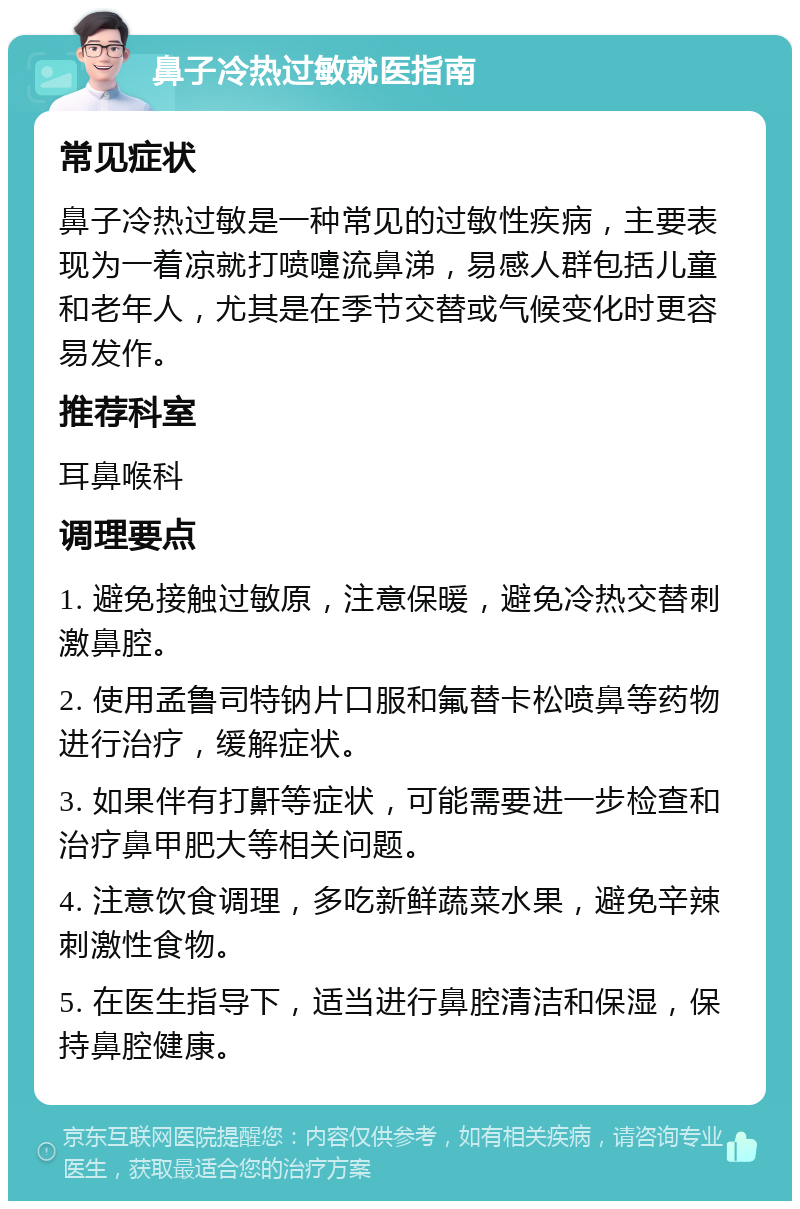 鼻子冷热过敏就医指南 常见症状 鼻子冷热过敏是一种常见的过敏性疾病，主要表现为一着凉就打喷嚏流鼻涕，易感人群包括儿童和老年人，尤其是在季节交替或气候变化时更容易发作。 推荐科室 耳鼻喉科 调理要点 1. 避免接触过敏原，注意保暖，避免冷热交替刺激鼻腔。 2. 使用孟鲁司特钠片口服和氟替卡松喷鼻等药物进行治疗，缓解症状。 3. 如果伴有打鼾等症状，可能需要进一步检查和治疗鼻甲肥大等相关问题。 4. 注意饮食调理，多吃新鲜蔬菜水果，避免辛辣刺激性食物。 5. 在医生指导下，适当进行鼻腔清洁和保湿，保持鼻腔健康。