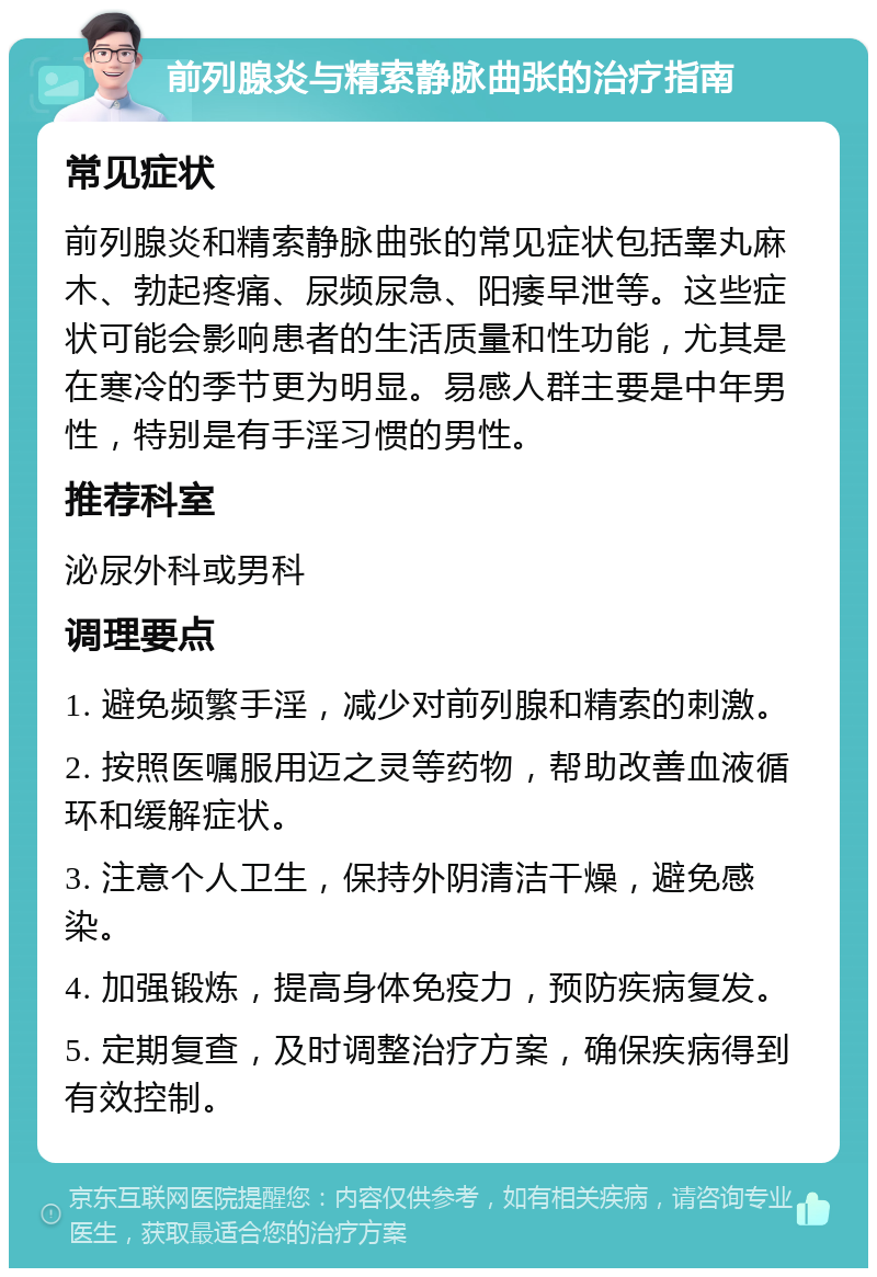 前列腺炎与精索静脉曲张的治疗指南 常见症状 前列腺炎和精索静脉曲张的常见症状包括睾丸麻木、勃起疼痛、尿频尿急、阳痿早泄等。这些症状可能会影响患者的生活质量和性功能，尤其是在寒冷的季节更为明显。易感人群主要是中年男性，特别是有手淫习惯的男性。 推荐科室 泌尿外科或男科 调理要点 1. 避免频繁手淫，减少对前列腺和精索的刺激。 2. 按照医嘱服用迈之灵等药物，帮助改善血液循环和缓解症状。 3. 注意个人卫生，保持外阴清洁干燥，避免感染。 4. 加强锻炼，提高身体免疫力，预防疾病复发。 5. 定期复查，及时调整治疗方案，确保疾病得到有效控制。