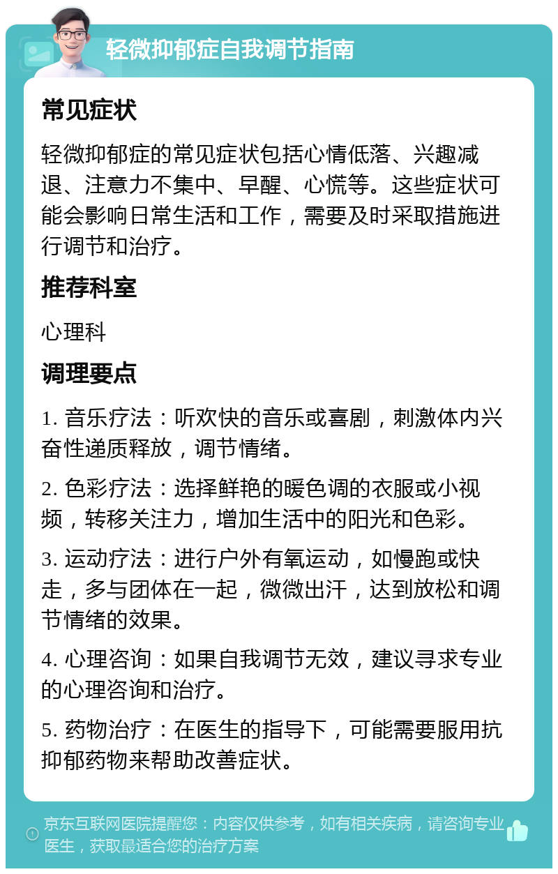 轻微抑郁症自我调节指南 常见症状 轻微抑郁症的常见症状包括心情低落、兴趣减退、注意力不集中、早醒、心慌等。这些症状可能会影响日常生活和工作，需要及时采取措施进行调节和治疗。 推荐科室 心理科 调理要点 1. 音乐疗法：听欢快的音乐或喜剧，刺激体内兴奋性递质释放，调节情绪。 2. 色彩疗法：选择鲜艳的暖色调的衣服或小视频，转移关注力，增加生活中的阳光和色彩。 3. 运动疗法：进行户外有氧运动，如慢跑或快走，多与团体在一起，微微出汗，达到放松和调节情绪的效果。 4. 心理咨询：如果自我调节无效，建议寻求专业的心理咨询和治疗。 5. 药物治疗：在医生的指导下，可能需要服用抗抑郁药物来帮助改善症状。