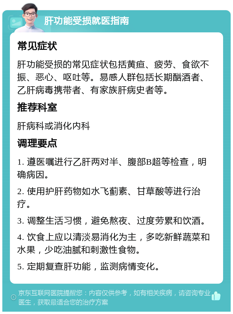 肝功能受损就医指南 常见症状 肝功能受损的常见症状包括黄疸、疲劳、食欲不振、恶心、呕吐等。易感人群包括长期酗酒者、乙肝病毒携带者、有家族肝病史者等。 推荐科室 肝病科或消化内科 调理要点 1. 遵医嘱进行乙肝两对半、腹部B超等检查，明确病因。 2. 使用护肝药物如水飞蓟素、甘草酸等进行治疗。 3. 调整生活习惯，避免熬夜、过度劳累和饮酒。 4. 饮食上应以清淡易消化为主，多吃新鲜蔬菜和水果，少吃油腻和刺激性食物。 5. 定期复查肝功能，监测病情变化。