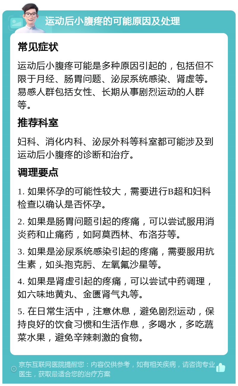 运动后小腹疼的可能原因及处理 常见症状 运动后小腹疼可能是多种原因引起的，包括但不限于月经、肠胃问题、泌尿系统感染、肾虚等。易感人群包括女性、长期从事剧烈运动的人群等。 推荐科室 妇科、消化内科、泌尿外科等科室都可能涉及到运动后小腹疼的诊断和治疗。 调理要点 1. 如果怀孕的可能性较大，需要进行B超和妇科检查以确认是否怀孕。 2. 如果是肠胃问题引起的疼痛，可以尝试服用消炎药和止痛药，如阿莫西林、布洛芬等。 3. 如果是泌尿系统感染引起的疼痛，需要服用抗生素，如头孢克肟、左氧氟沙星等。 4. 如果是肾虚引起的疼痛，可以尝试中药调理，如六味地黄丸、金匮肾气丸等。 5. 在日常生活中，注意休息，避免剧烈运动，保持良好的饮食习惯和生活作息，多喝水，多吃蔬菜水果，避免辛辣刺激的食物。