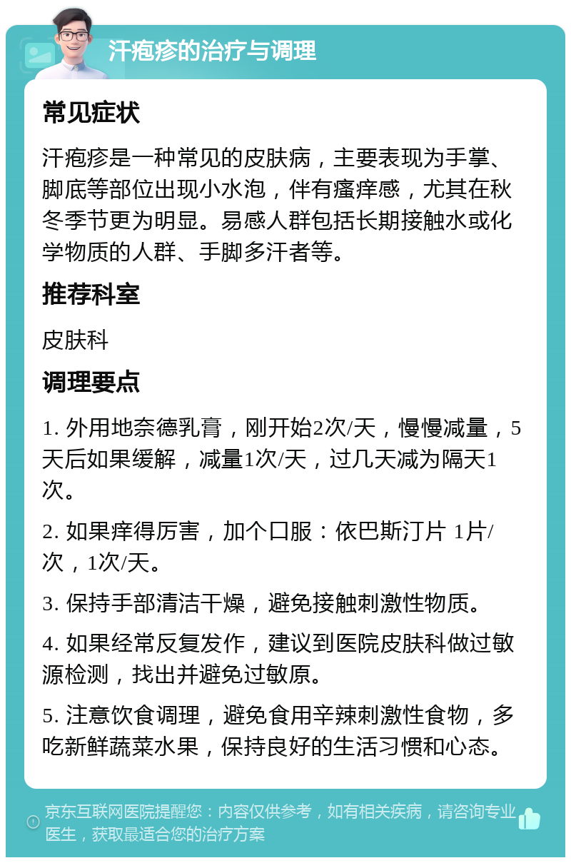 汗疱疹的治疗与调理 常见症状 汗疱疹是一种常见的皮肤病，主要表现为手掌、脚底等部位出现小水泡，伴有瘙痒感，尤其在秋冬季节更为明显。易感人群包括长期接触水或化学物质的人群、手脚多汗者等。 推荐科室 皮肤科 调理要点 1. 外用地奈德乳膏，刚开始2次/天，慢慢减量，5天后如果缓解，减量1次/天，过几天减为隔天1次。 2. 如果痒得厉害，加个口服：依巴斯汀片 1片/次，1次/天。 3. 保持手部清洁干燥，避免接触刺激性物质。 4. 如果经常反复发作，建议到医院皮肤科做过敏源检测，找出并避免过敏原。 5. 注意饮食调理，避免食用辛辣刺激性食物，多吃新鲜蔬菜水果，保持良好的生活习惯和心态。