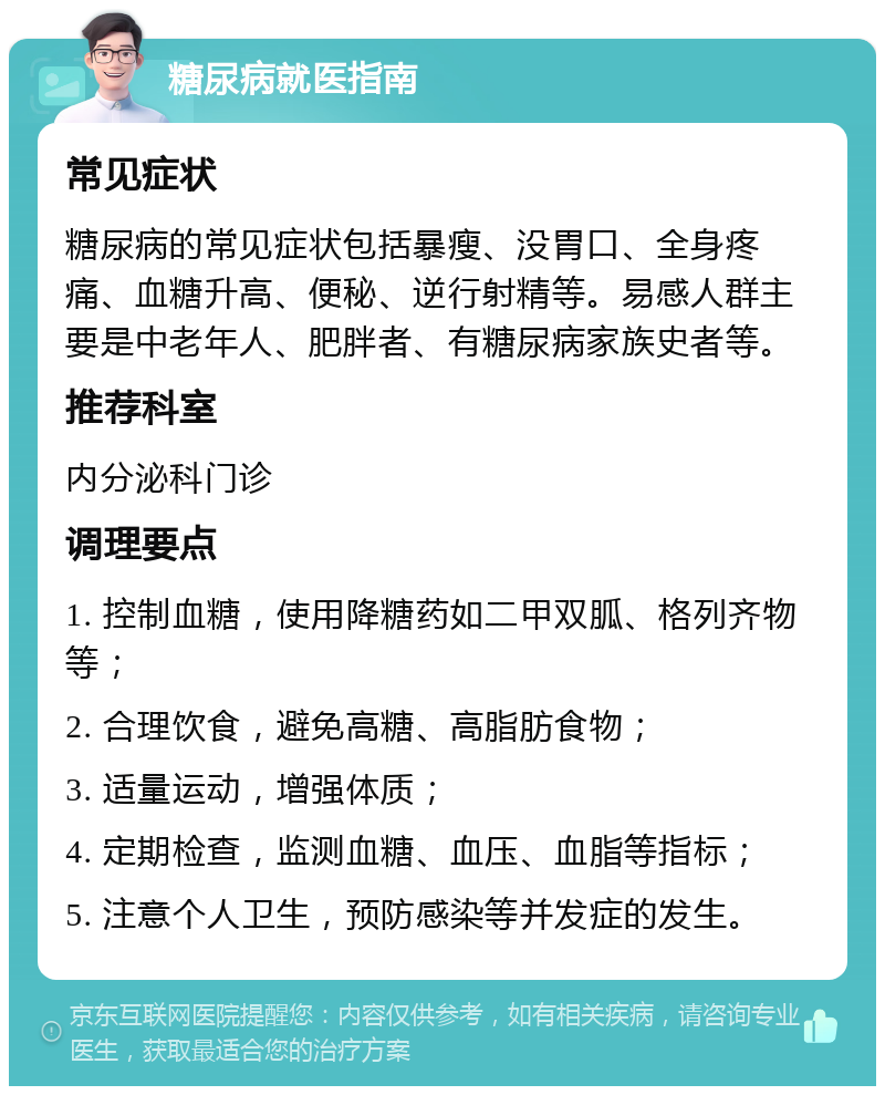 糖尿病就医指南 常见症状 糖尿病的常见症状包括暴瘦、没胃口、全身疼痛、血糖升高、便秘、逆行射精等。易感人群主要是中老年人、肥胖者、有糖尿病家族史者等。 推荐科室 内分泌科门诊 调理要点 1. 控制血糖，使用降糖药如二甲双胍、格列齐物等； 2. 合理饮食，避免高糖、高脂肪食物； 3. 适量运动，增强体质； 4. 定期检查，监测血糖、血压、血脂等指标； 5. 注意个人卫生，预防感染等并发症的发生。