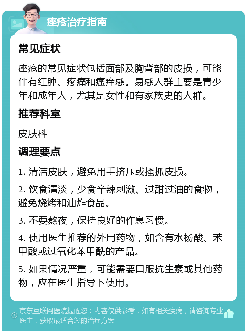 痤疮治疗指南 常见症状 痤疮的常见症状包括面部及胸背部的皮损，可能伴有红肿、疼痛和瘙痒感。易感人群主要是青少年和成年人，尤其是女性和有家族史的人群。 推荐科室 皮肤科 调理要点 1. 清洁皮肤，避免用手挤压或搔抓皮损。 2. 饮食清淡，少食辛辣刺激、过甜过油的食物，避免烧烤和油炸食品。 3. 不要熬夜，保持良好的作息习惯。 4. 使用医生推荐的外用药物，如含有水杨酸、苯甲酸或过氧化苯甲酰的产品。 5. 如果情况严重，可能需要口服抗生素或其他药物，应在医生指导下使用。