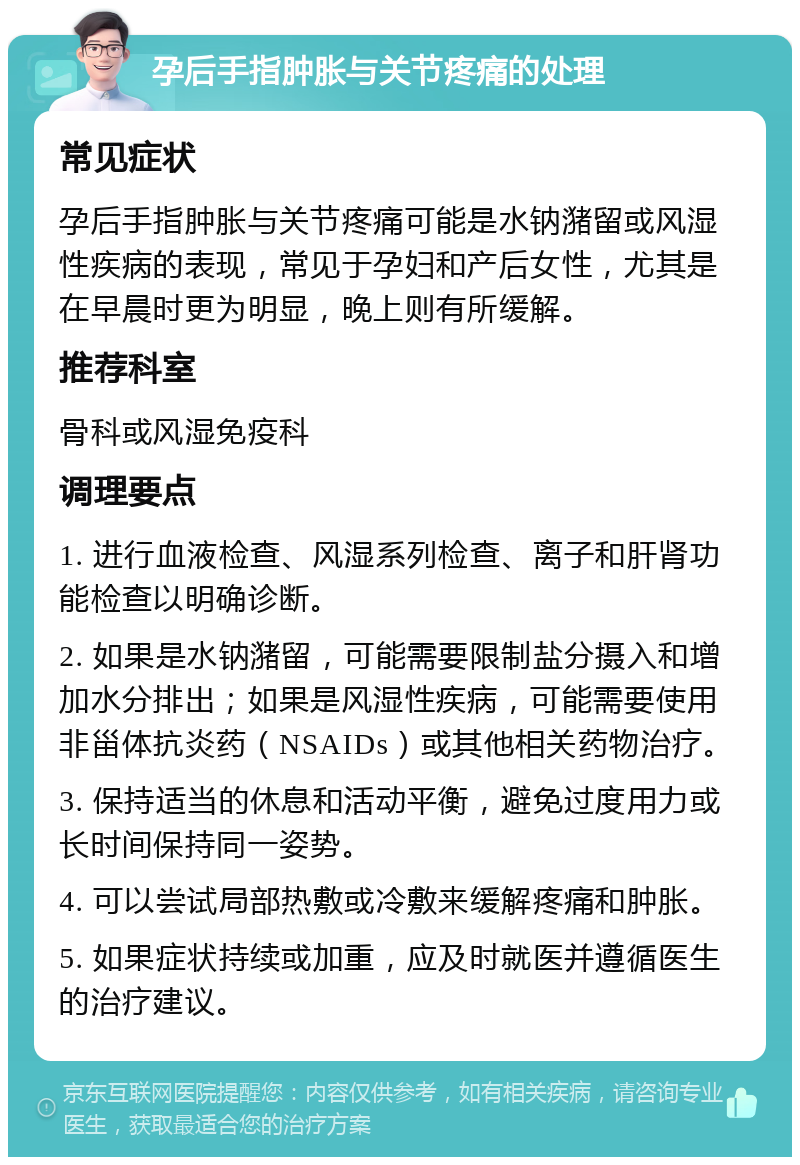 孕后手指肿胀与关节疼痛的处理 常见症状 孕后手指肿胀与关节疼痛可能是水钠潴留或风湿性疾病的表现，常见于孕妇和产后女性，尤其是在早晨时更为明显，晚上则有所缓解。 推荐科室 骨科或风湿免疫科 调理要点 1. 进行血液检查、风湿系列检查、离子和肝肾功能检查以明确诊断。 2. 如果是水钠潴留，可能需要限制盐分摄入和增加水分排出；如果是风湿性疾病，可能需要使用非甾体抗炎药（NSAIDs）或其他相关药物治疗。 3. 保持适当的休息和活动平衡，避免过度用力或长时间保持同一姿势。 4. 可以尝试局部热敷或冷敷来缓解疼痛和肿胀。 5. 如果症状持续或加重，应及时就医并遵循医生的治疗建议。