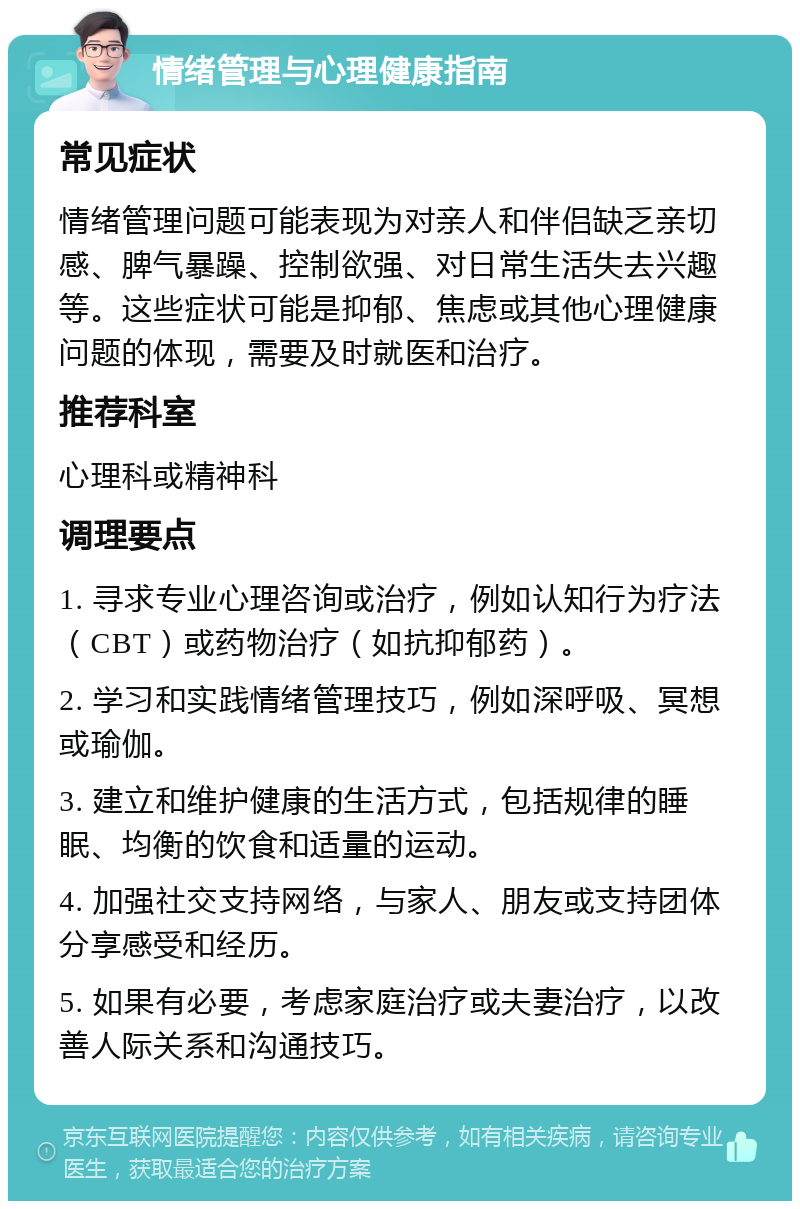 情绪管理与心理健康指南 常见症状 情绪管理问题可能表现为对亲人和伴侣缺乏亲切感、脾气暴躁、控制欲强、对日常生活失去兴趣等。这些症状可能是抑郁、焦虑或其他心理健康问题的体现，需要及时就医和治疗。 推荐科室 心理科或精神科 调理要点 1. 寻求专业心理咨询或治疗，例如认知行为疗法（CBT）或药物治疗（如抗抑郁药）。 2. 学习和实践情绪管理技巧，例如深呼吸、冥想或瑜伽。 3. 建立和维护健康的生活方式，包括规律的睡眠、均衡的饮食和适量的运动。 4. 加强社交支持网络，与家人、朋友或支持团体分享感受和经历。 5. 如果有必要，考虑家庭治疗或夫妻治疗，以改善人际关系和沟通技巧。