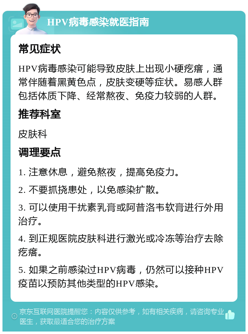 HPV病毒感染就医指南 常见症状 HPV病毒感染可能导致皮肤上出现小硬疙瘩，通常伴随着黑黄色点，皮肤变硬等症状。易感人群包括体质下降、经常熬夜、免疫力较弱的人群。 推荐科室 皮肤科 调理要点 1. 注意休息，避免熬夜，提高免疫力。 2. 不要抓挠患处，以免感染扩散。 3. 可以使用干扰素乳膏或阿昔洛韦软膏进行外用治疗。 4. 到正规医院皮肤科进行激光或冷冻等治疗去除疙瘩。 5. 如果之前感染过HPV病毒，仍然可以接种HPV疫苗以预防其他类型的HPV感染。