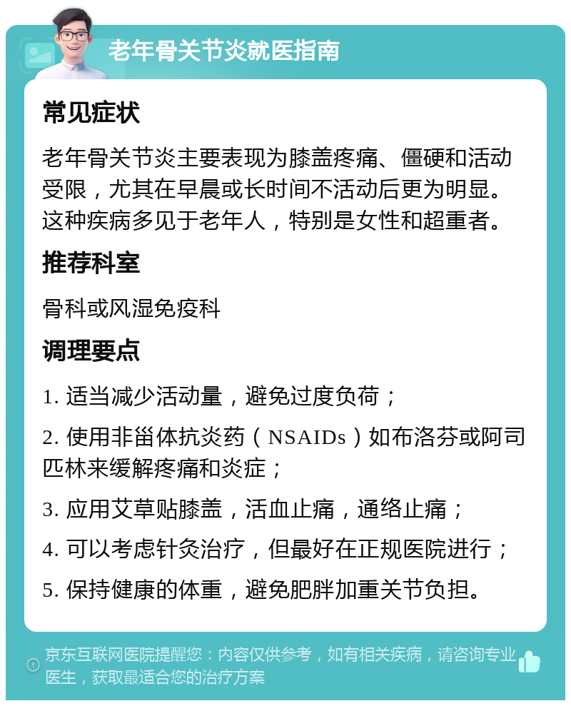 老年骨关节炎就医指南 常见症状 老年骨关节炎主要表现为膝盖疼痛、僵硬和活动受限，尤其在早晨或长时间不活动后更为明显。这种疾病多见于老年人，特别是女性和超重者。 推荐科室 骨科或风湿免疫科 调理要点 1. 适当减少活动量，避免过度负荷； 2. 使用非甾体抗炎药（NSAIDs）如布洛芬或阿司匹林来缓解疼痛和炎症； 3. 应用艾草贴膝盖，活血止痛，通络止痛； 4. 可以考虑针灸治疗，但最好在正规医院进行； 5. 保持健康的体重，避免肥胖加重关节负担。