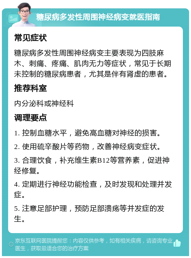 糖尿病多发性周围神经病变就医指南 常见症状 糖尿病多发性周围神经病变主要表现为四肢麻木、刺痛、疼痛、肌肉无力等症状，常见于长期未控制的糖尿病患者，尤其是伴有肾虚的患者。 推荐科室 内分泌科或神经科 调理要点 1. 控制血糖水平，避免高血糖对神经的损害。 2. 使用硫辛酸片等药物，改善神经病变症状。 3. 合理饮食，补充维生素B12等营养素，促进神经修复。 4. 定期进行神经功能检查，及时发现和处理并发症。 5. 注意足部护理，预防足部溃疡等并发症的发生。